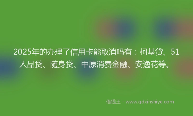 2025年的办理了信用卡能取消吗有：柯基贷、51人品贷、随身贷、中原消费金融、安逸花等。