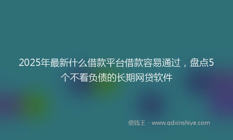 2025年最新什么借款平台借款容易通过，盘点5个不看负债的长期网贷软件