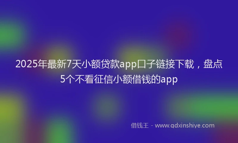 2025年最新7天小额贷款app口子链接下载，盘点5个不看征信小额借钱的app