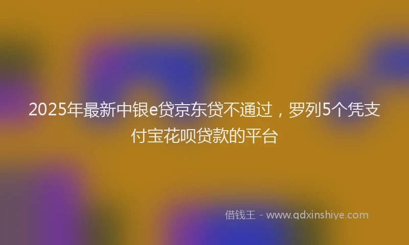 2025年最新中银e贷京东贷不通过，罗列5个凭支付宝花呗贷款的平台