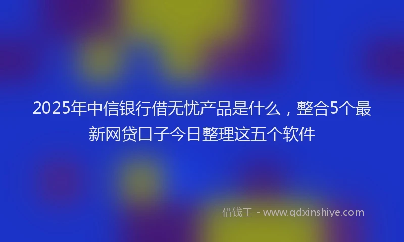 2025年中信银行借无忧产品是什么，整合5个最新网贷口子今日整理这五个软件
