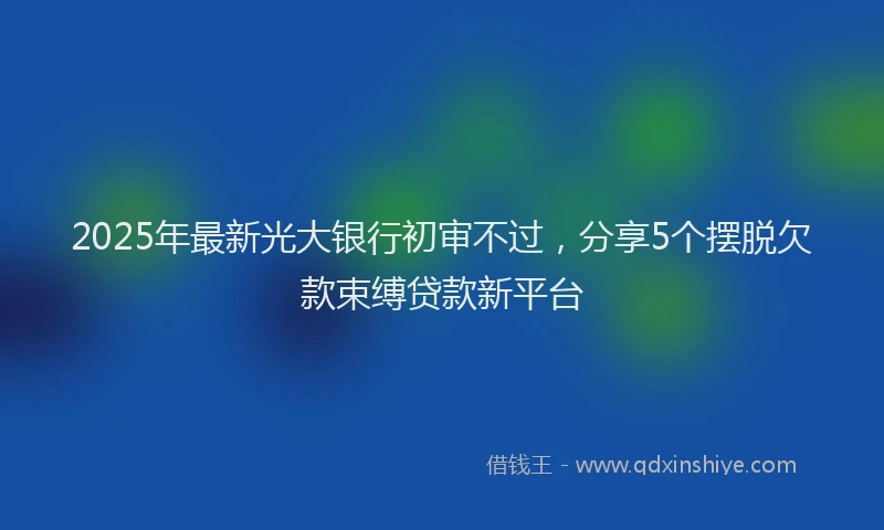2025年最新光大银行初审不过，分享5个摆脱欠款束缚贷款新平台