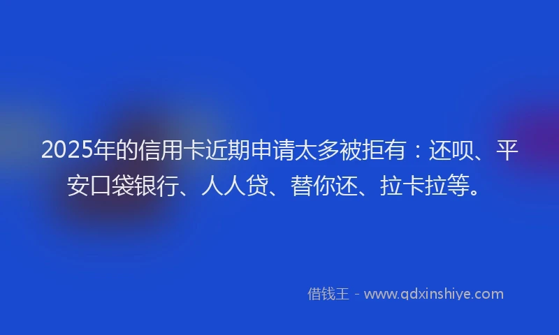 2025年的信用卡近期申请太多被拒有：还呗、平安口袋银行、人人贷、替你还、拉卡拉等。