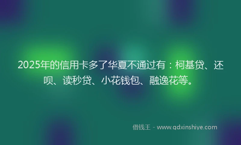 2025年的信用卡多了华夏不通过有：柯基贷、还呗、读秒贷、小花钱包、融逸花等。
