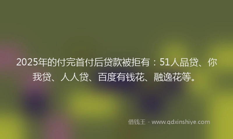 2025年的付完首付后贷款被拒有：51人品贷、你我贷、人人贷、百度有钱花、融逸花等。