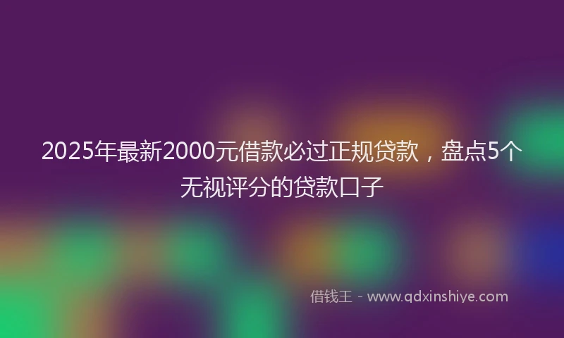 2025年最新2000元借款必过正规贷款，盘点5个无视评分的贷款口子