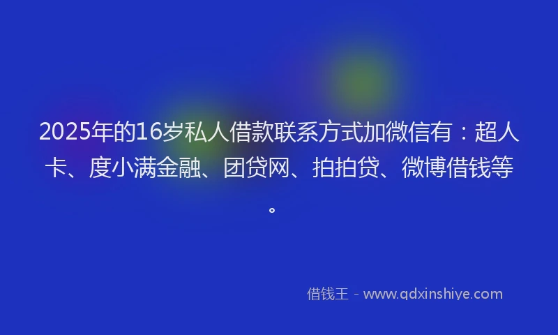 2025年的16岁私人借款联系方式加微信有：超人卡、度小满金融、团贷网、拍拍贷、微博借钱等。