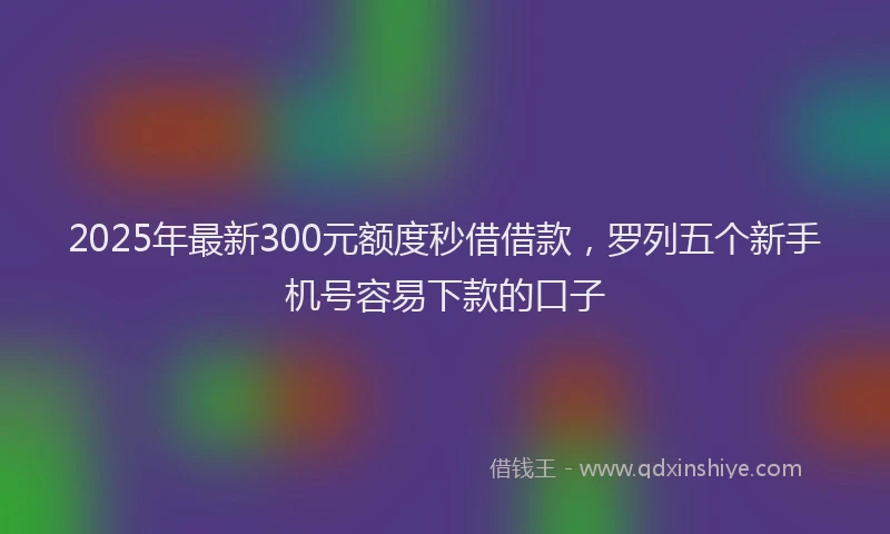 2025年最新300元额度秒借借款，罗列五个新手机号容易下款的口子