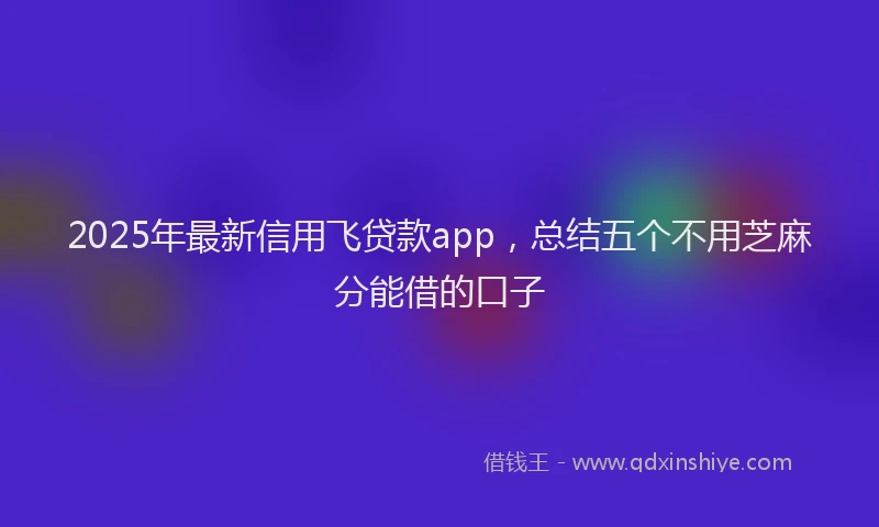 2025年最新信用飞贷款app，总结五个不用芝麻分能借的口子