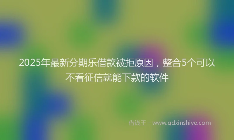 2025年最新分期乐借款被拒原因，整合5个可以不看征信就能下款的软件