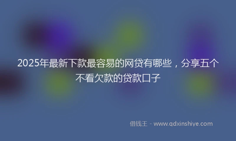 2025年最新下款最容易的网贷有哪些，分享五个不看欠款的贷款口子
