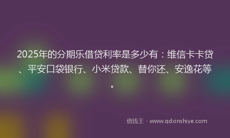 2025年的分期乐借贷利率是多少有：维信卡卡贷、平安口袋银行、小米贷款、替你还、安逸花等。