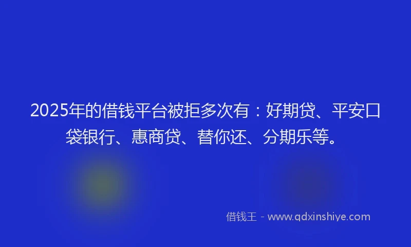 2025年的借钱平台被拒多次有：好期贷、平安口袋银行、惠商贷、替你还、分期乐等。