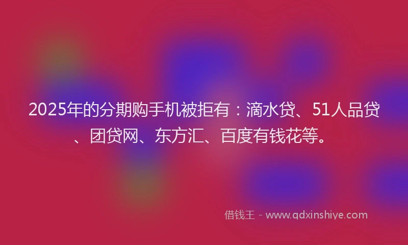 2025年的分期购手机被拒有:滴水贷、51人品贷、团贷网、东方汇、百度有钱花等。