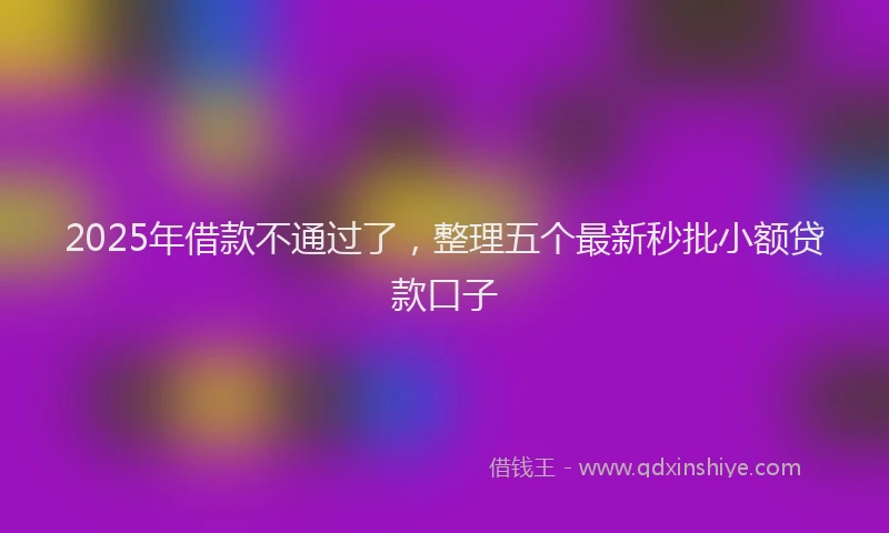2025年借款不通过了，整理五个最新秒批小额贷款口子