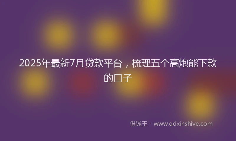 2025年最新7月贷款平台，梳理五个高炮能下款的口子