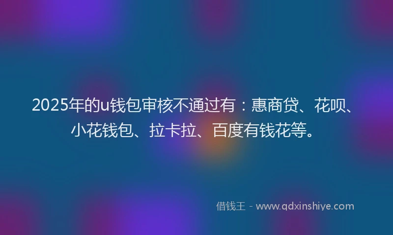 2025年的u钱包审核不通过有：惠商贷、花呗、小花钱包、拉卡拉、百度有钱花等。