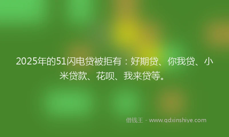 2025年的51闪电贷被拒有：好期贷、你我贷、小米贷款、花呗、我来贷等。