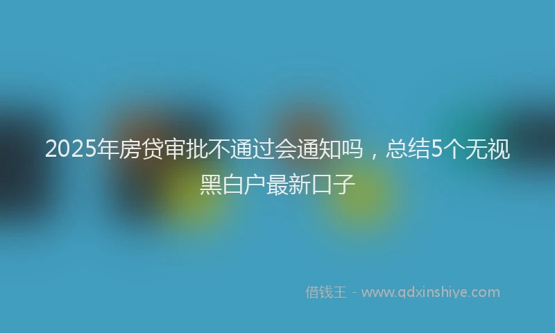 2025年房贷审批不通过会通知吗，总结5个无视黑白户最新口子