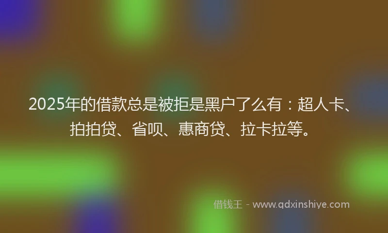 2025年的借款总是被拒是黑户了么有：超人卡、拍拍贷、省呗、惠商贷、拉卡拉等。