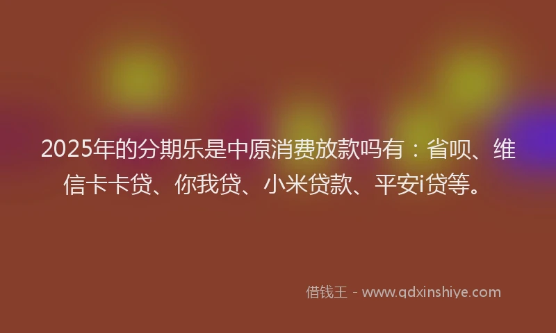 2025年的分期乐是中原消费放款吗有：省呗、维信卡卡贷、你我贷、小米贷款、平安i贷等。