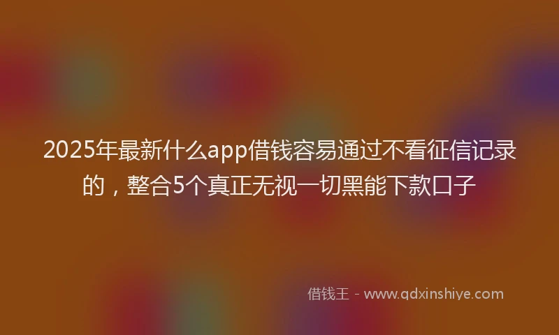 2025年最新什么app借钱容易通过不看征信记录的，整合5个真正无视一切黑能下款口子
