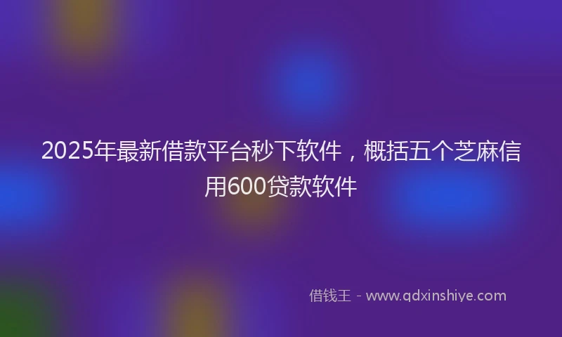 2025年最新借款平台秒下软件，概括五个芝麻信用600贷款软件