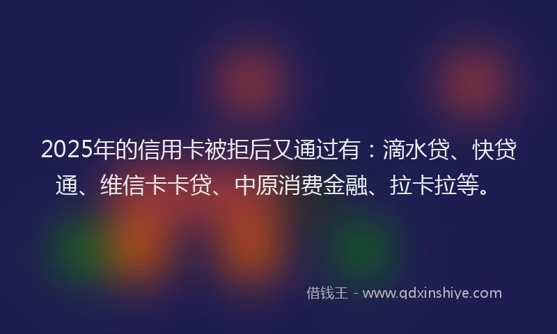 2025年的信用卡被拒后又通过有：滴水贷、快贷通、维信卡卡贷、中原消费金融、拉卡拉等。