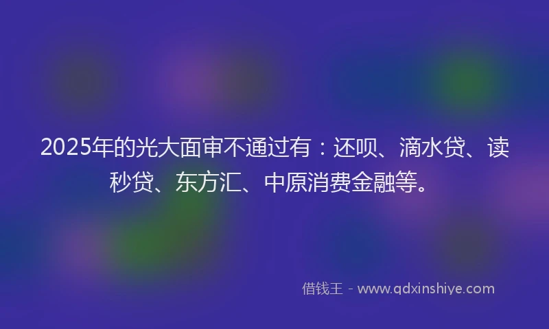 2025年的光大面审不通过有：还呗、滴水贷、读秒贷、东方汇、中原消费金融等。