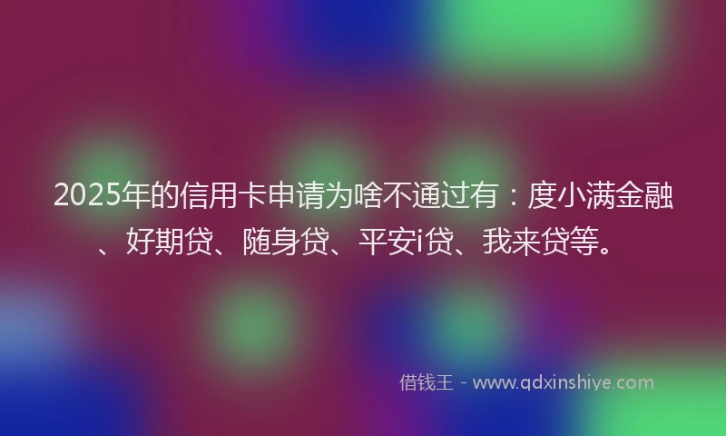2025年的信用卡申请为啥不通过有：度小满金融、好期贷、随身贷、平安i贷、我来贷等。
