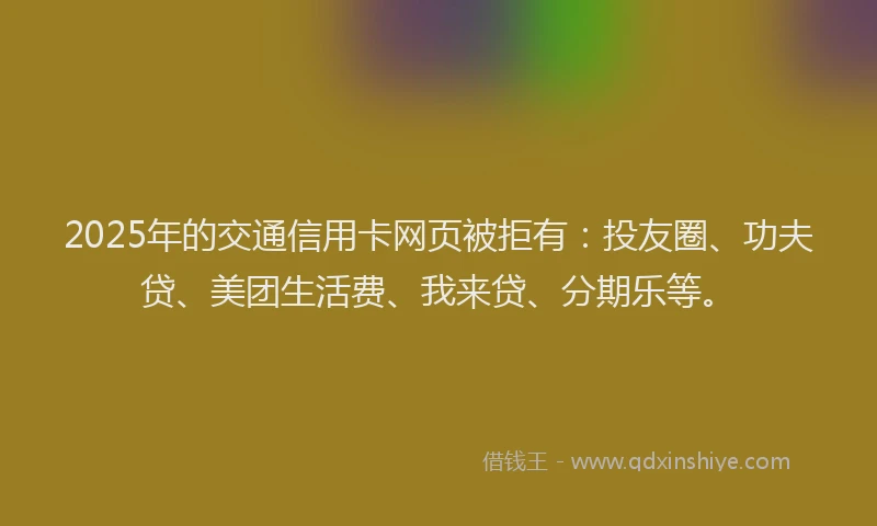 2025年的交通信用卡网页被拒有：投友圈、功夫贷、美团生活费、我来贷、分期乐等。