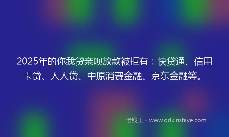 2025年的你我贷亲呗放款被拒有：快贷通、信用卡贷、人人贷、中原消费金融、京东金融等。