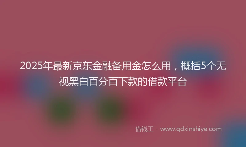 2025年最新京东金融备用金怎么用，概括5个无视黑白百分百下款的借款平台