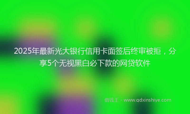 2025年最新光大银行信用卡面签后终审被拒，分享5个无视黑白必下款的网贷软件