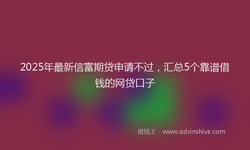 2025年最新信富期贷申请不过，汇总5个靠谱借钱的网贷口子
