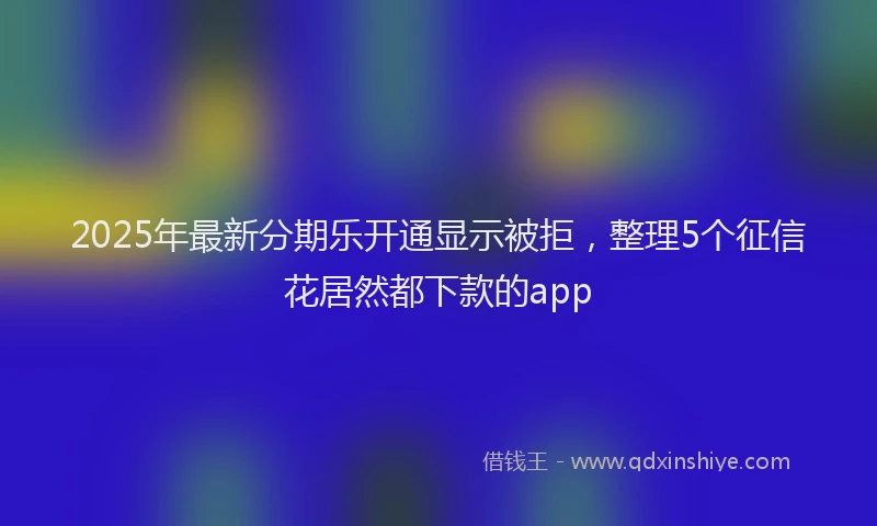 2025年最新分期乐开通显示被拒，整理5个征信花居然都下款的app