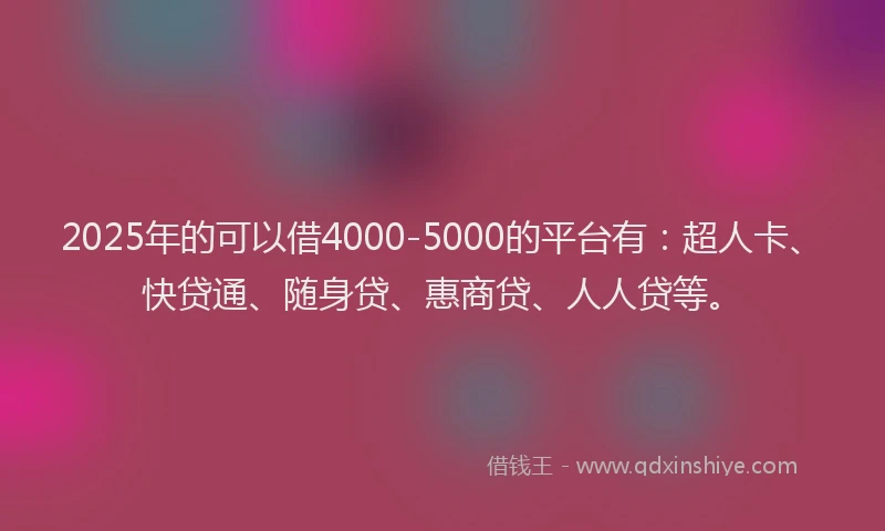2025年的可以借4000-5000的平台有：超人卡、快贷通、随身贷、惠商贷、人人贷等。