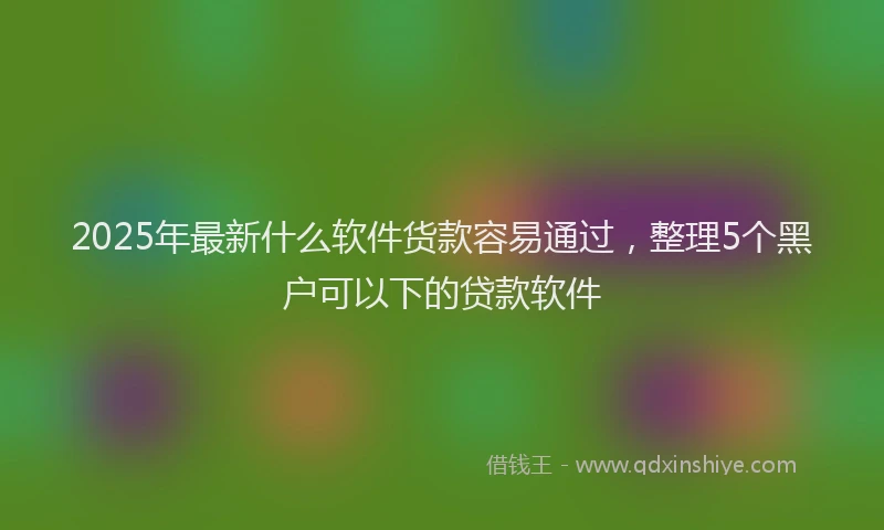 2025年最新什么软件货款容易通过，整理5个黑户可以下的贷款软件