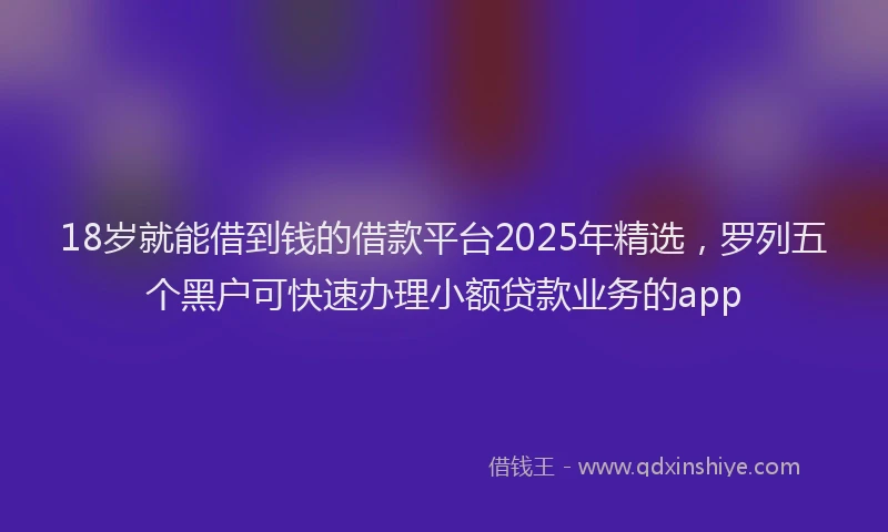18岁就能借到钱的借款平台2025年精选，罗列五个黑户可快速办理小额贷款业务的app