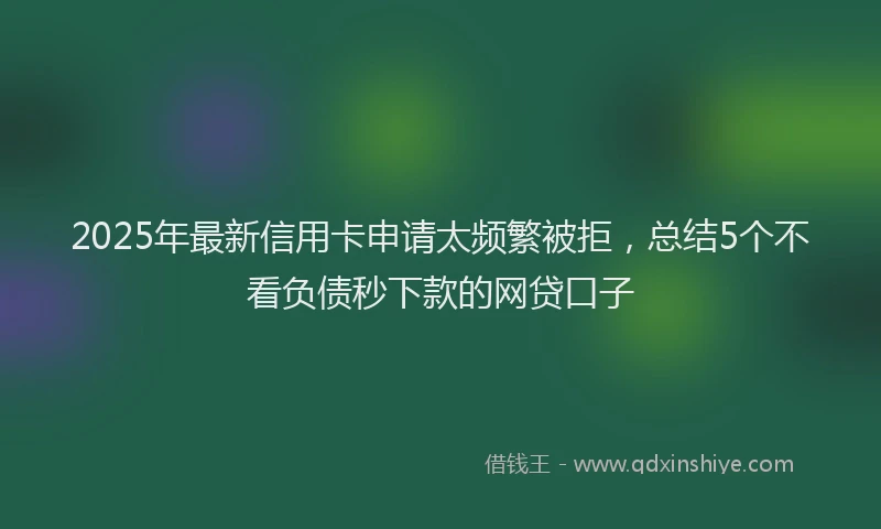 2025年最新信用卡申请太频繁被拒，总结5个不看负债秒下款的网贷口子