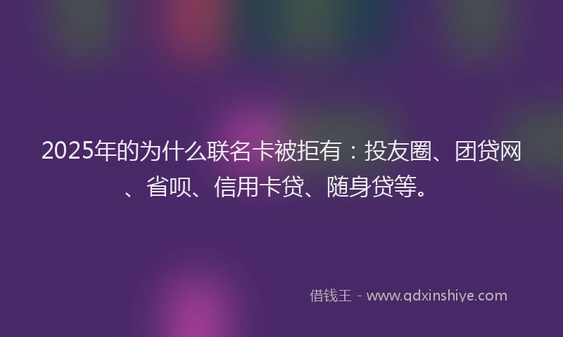 2025年的为什么联名卡被拒有：投友圈、团贷网、省呗、信用卡贷、随身贷等。