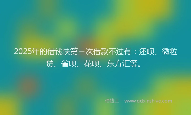 2025年的借钱快第三次借款不过有：还呗、微粒贷、省呗、花呗、东方汇等。
