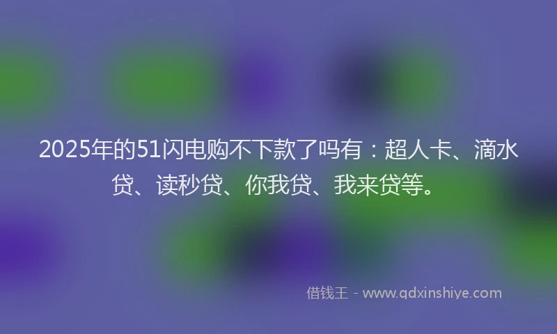 2025年的51闪电购不下款了吗有：超人卡、滴水贷、读秒贷、你我贷、我来贷等。