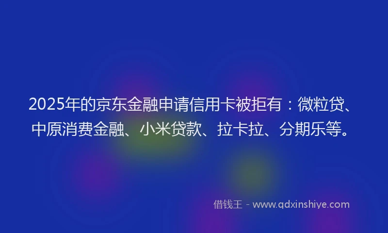 2025年的京东金融申请信用卡被拒有：微粒贷、中原消费金融、小米贷款、拉卡拉、分期乐等。