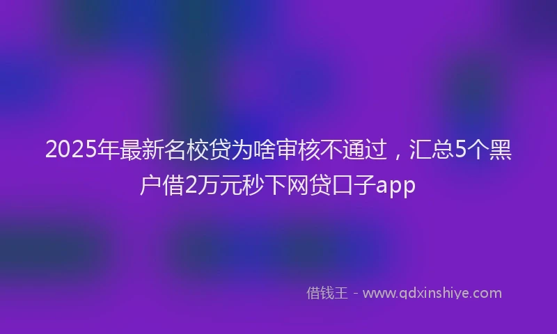 2025年最新名校贷为啥审核不通过，汇总5个黑户借2万元秒下网贷口子app