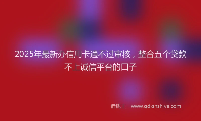 2025年最新办信用卡通不过审核，整合五个贷款不上诚信平台的口子