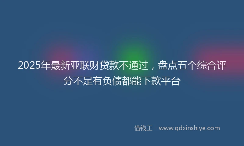 2025年最新亚联财贷款不通过，盘点五个综合评分不足有负债都能下款平台