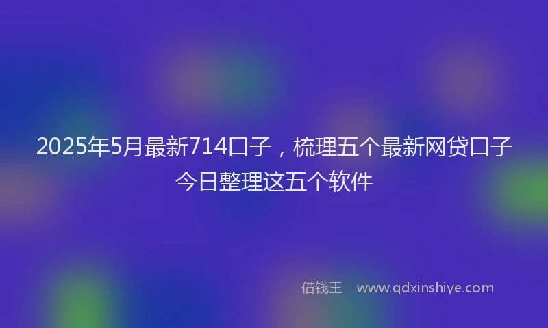 2025年5月最新714口子，梳理五个最新网贷口子今日整理这五个软件