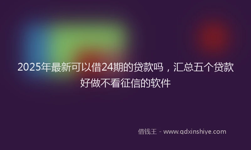 2025年最新可以借24期的贷款吗，汇总五个贷款好做不看征信的软件