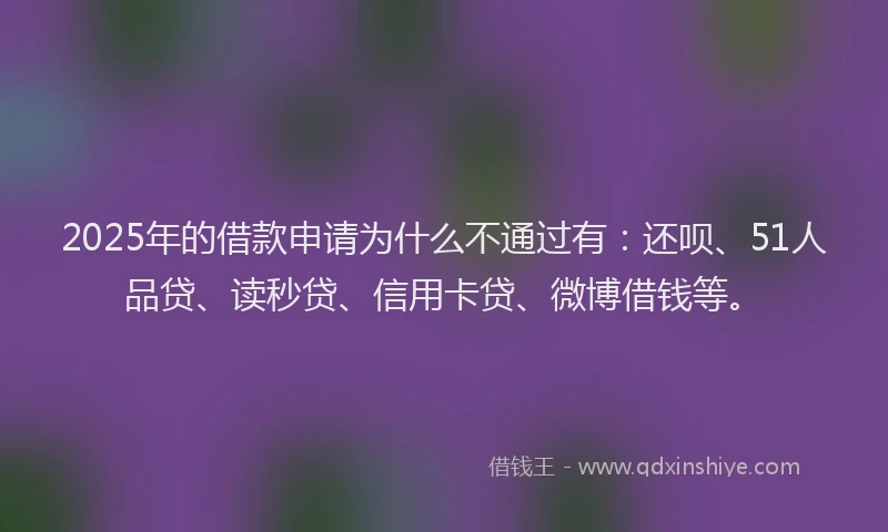 2025年的借款申请为什么不通过有：还呗、51人品贷、读秒贷、信用卡贷、微博借钱等。